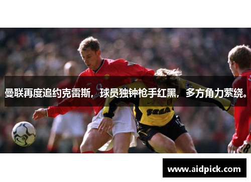 曼联再度追约克雷斯，球员独钟枪手红黑，多方角力萦绕。