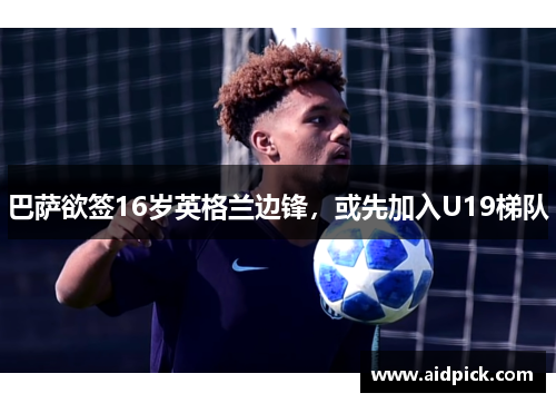 巴萨欲签16岁英格兰边锋，或先加入U19梯队
